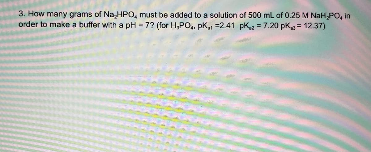 3. How many grams of Na,HPO, must be added to a solution of 500 mL of 0.25 M NaH,PO, in
order to make a buffer with a pH = 7? (for H,PO4, pKa1 =2.41 pKa2 = 7.20 pKa3 = 12.37)
%D
%3D
