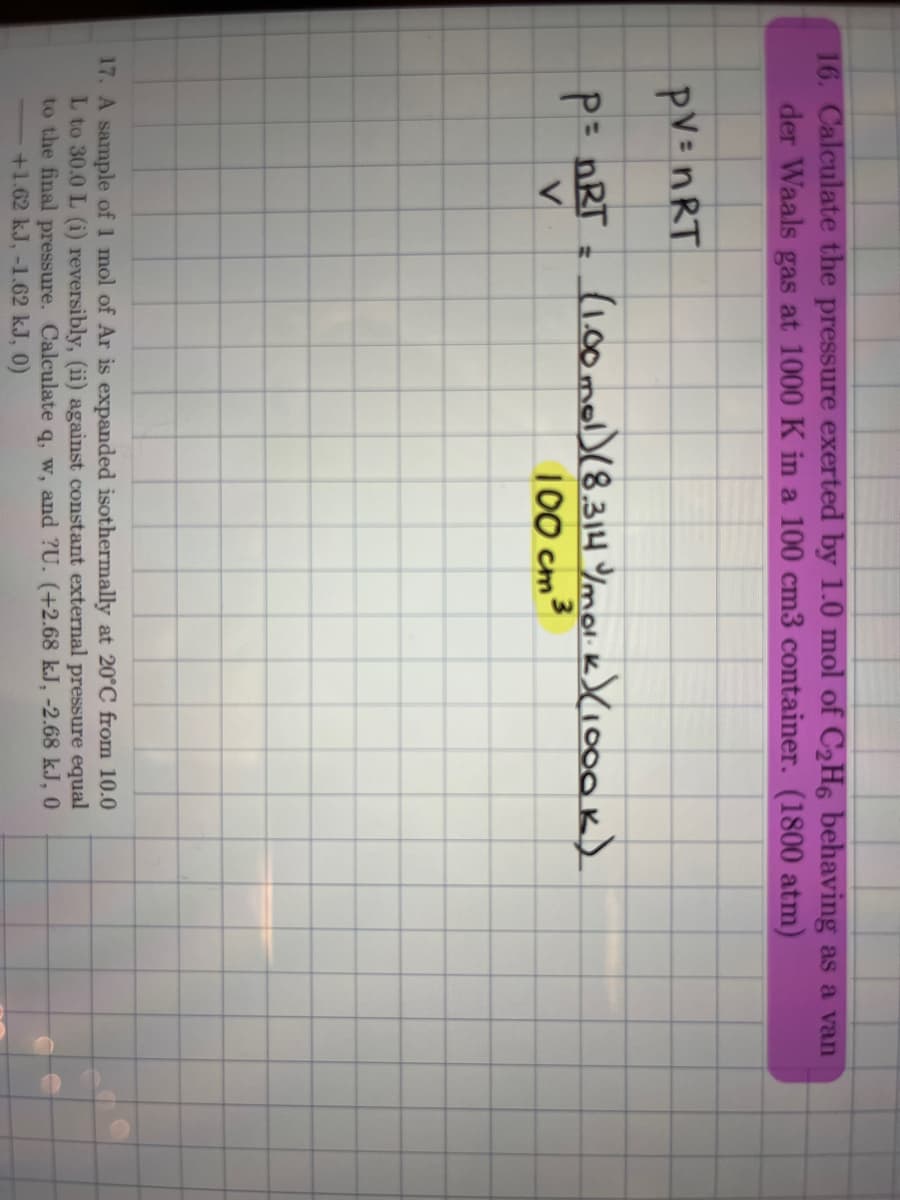 16. Calculate the pressure exerted by 1.0 mol of C₂H6 behaving as a van
der Waals gas at 1000 K in a 100 cm3 container. (1800 atm)
PV = nRT
P = nRT =
V
(1.00 mol) (8.314 /mol.k) (1000K)
100 cm ³
17. A sample of 1 mol of Ar is expanded isothermally at 20°C from 10.0
L to 30.0 L (i) reversibly, (ii) against constant external pressure equal
to the final pressure. Calculate q, w, and ?U. (+2.68 kJ, -2.68 kJ, 0
+1.62 kJ, -1.62 kJ, 0)