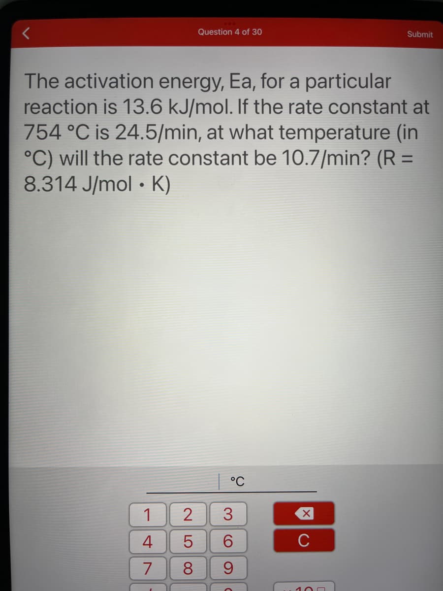 Question 4 of 30
Submit
The activation energy, Ea, for a particular
reaction is 13.6 kJ/mol. If the rate constant at
754 °C is 24.5/min, at what temperature (in
°C) will the rate constant be 10.7/min? (R =
8.314 J/mol • K)
°C
1
3
6.
C
7
100
2 LO
00
4.

