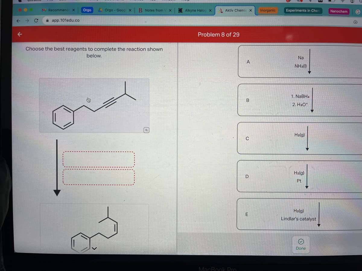 ← C
←
M Recommend X Orgo Orgo- Goog x B Notes from x
app.101edu.co
Choose the best reagents to complete the reaction shown
below.
Q
Alkyne Halog x
Aktiv Chemis X
Problem 8 of 29
MacBook Pro
A
B
C
D
E
Inorganic
Experiments in Chen
Na
NH3(1)
1. NaBH4
2. H3O+
H₂(g)
H₂(g)
Pt
H₂(g)
Lindlar's catalyst
Ⓒ
Done
Nanochem
G