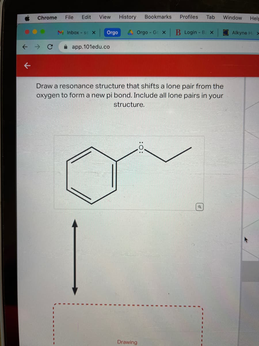 K
Chrome File Edit View History
Inbox - ss X
1
Orgo
app.101edu.co
Bookmarks Profiles Tab
Orgo-Go x B Login - Bax
Draw a resonance structure that shifts a lone pair from the
oxygen to form a new pi bond. Include all lone pairs in your
structure.
Drawing
Window Help
a
Alkyne H. x