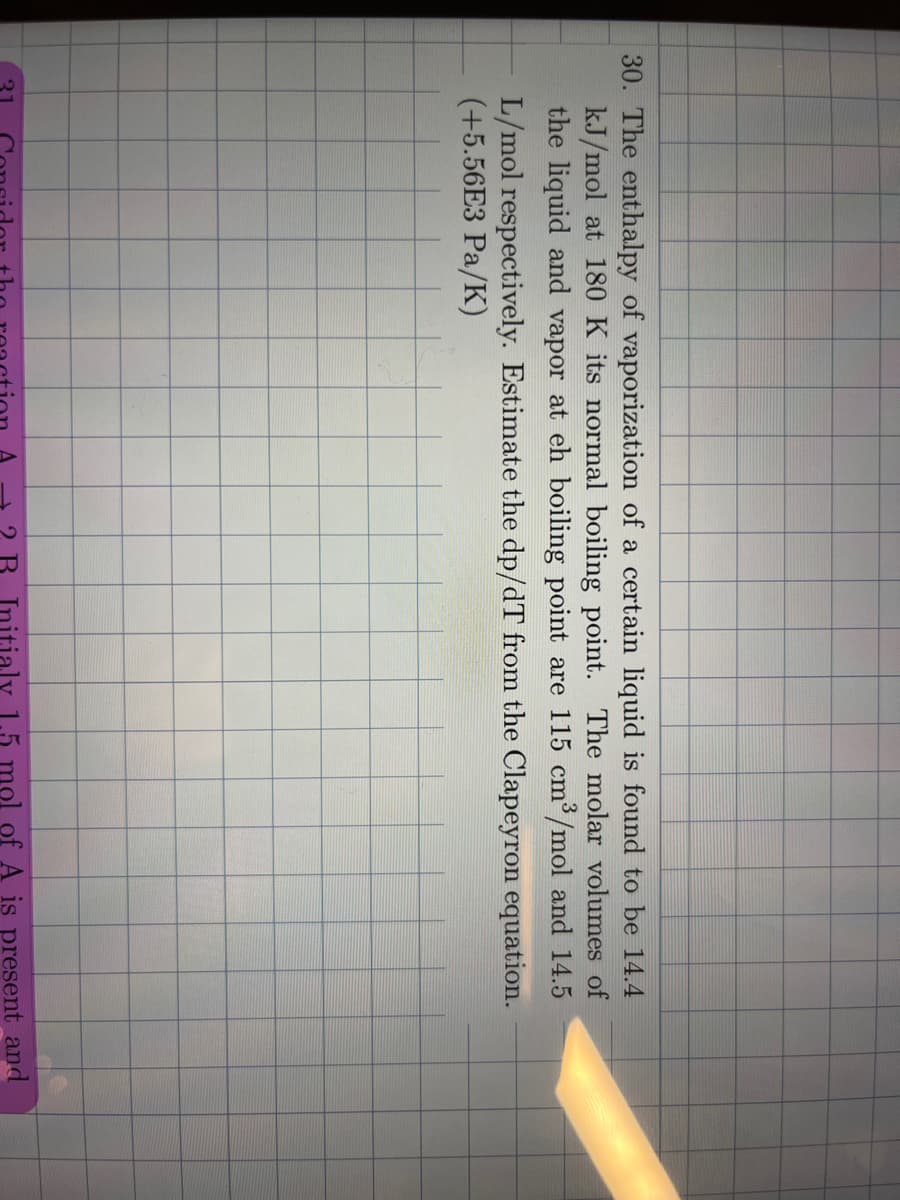 30. The enthalpy of vaporization of a certain liquid is found to be 14.4
kJ/mol at 180 K its normal boiling point. The molar volumes of
the liquid and vapor at eh boiling point are 115 cm³/mol and 14.5
L/mol respectively. Estimate the dp/dT from the Clapeyron equation.
(+5.56E3 Pa/K)
21
2 B. Initialy 1.5 mol of A is present and