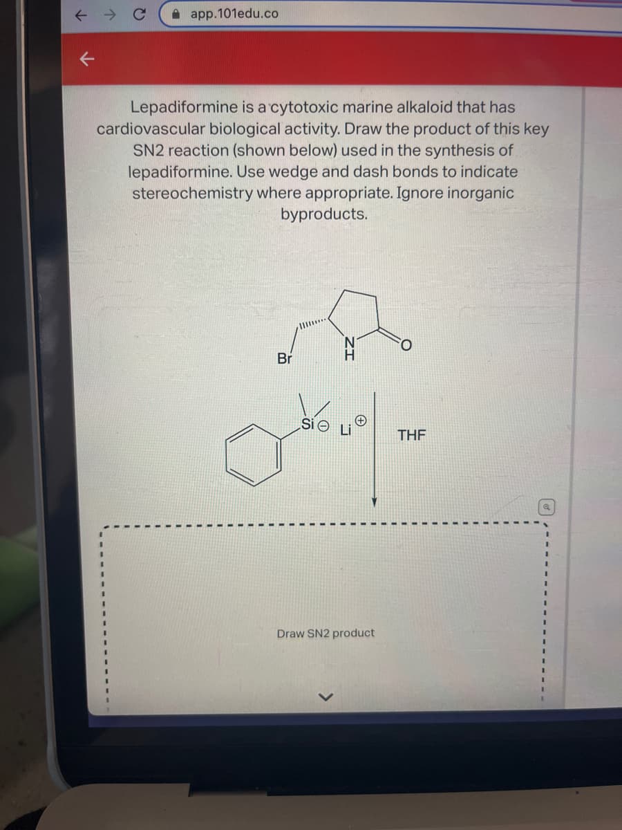K
app.101edu.co
Lepadiformine is a cytotoxic marine alkaloid that has
cardiovascular biological activity. Draw the product of this key
SN2 reaction (shown below) used in the synthesis of
lepadiformine. Use wedge and dash bonds to indicate
stereochemistry where appropriate. Ignore inorganic
byproducts.
Br
Si e
H
Draw SN2 product
THF