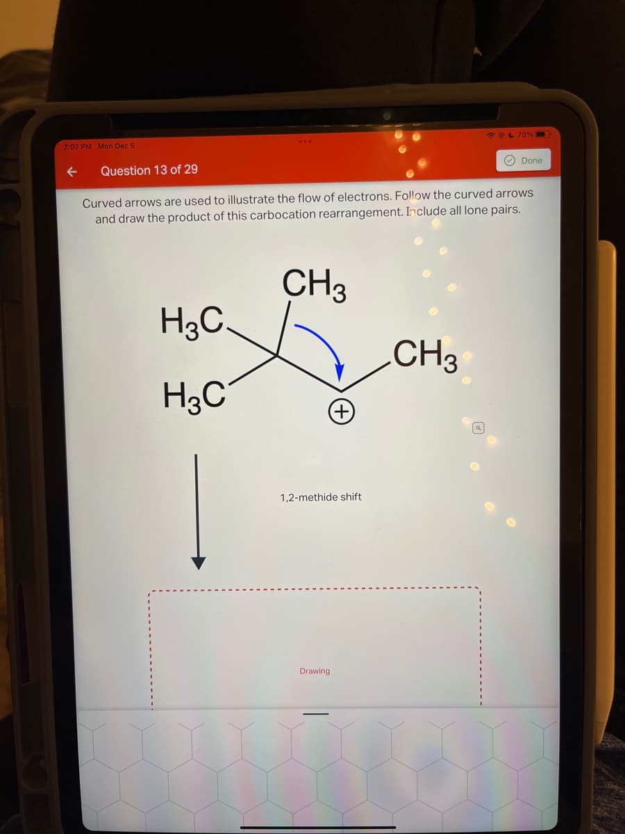 7:07 PM Mon Dec 5
Question 13 of 29
H3C.
H3C
Curved arrows are used to illustrate the flow of electrons. Follow the curved arrows
and draw the product of this carbocation rearrangement. Include all lone pairs.
CH3
+
1,2-methide shift
Drawing
@ 70%
CH3
Done