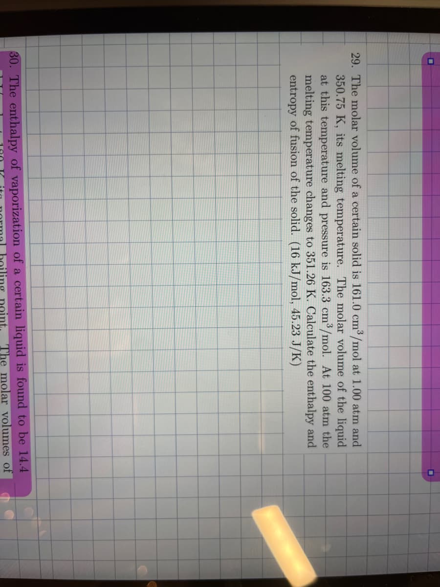 ▬
29. The molar volume of a certain solid is 161.0 cm³/mol at 1.00 atm and
350.75 K, its melting temperature. The molar volume of the liquid
at this temperature and pressure is 163.3 cm³/mol. At 100 atm the
melting temperature changes to 351.26 K. Calculate the enthalpy and
entropy of fusion of the solid. (16 kJ/mol, 45.23 J/K)
0
30. The enthalpy of vaporization of a certain liquid is found to be 14.4
point. The molar volumes of