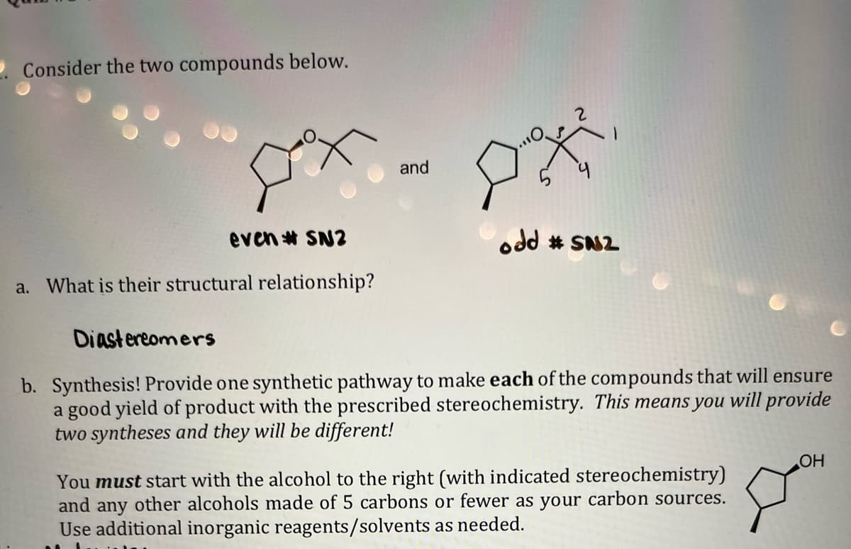 . Consider the two compounds below.
even# SN2
a. What is their structural relationship?
Diastereomers
and
D
2
odd #SN2
b. Synthesis! Provide one synthetic pathway to make each of the compounds that will ensure
a good yield of product with the prescribed stereochemistry. This means you will provide
two syntheses and they will be different!
You must start with the alcohol to the right (with indicated stereochemistry)
and any other alcohols made of 5 carbons or fewer as your carbon sources.
Use additional inorganic reagents/solvents as needed.
OH
Jom