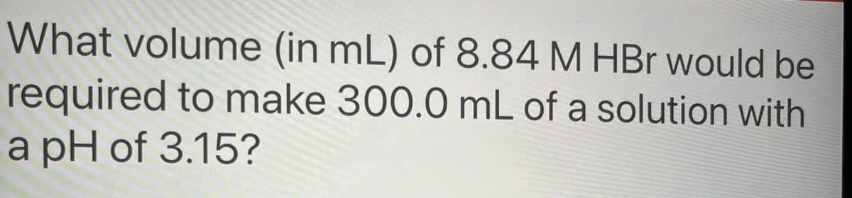 What volume (in mL) of 8.84 M HBr would be
required to make 300.0 mL of a solution with
a pH of 3.15?
