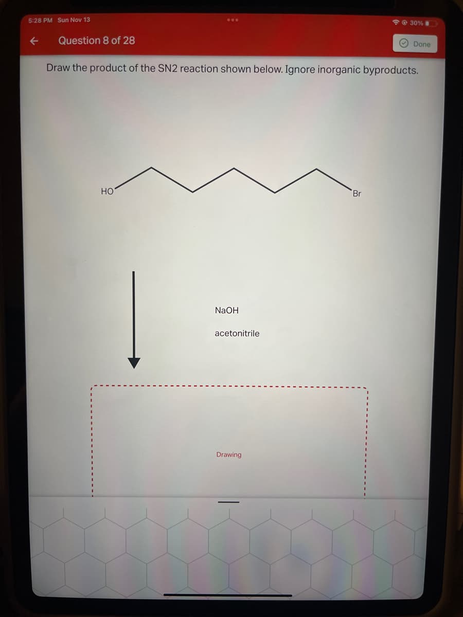 5:28 PM Sun Nov 13
Question 8 of 28
HO
Draw the product of the SN2 reaction shown below. Ignore inorganic byproducts.
NaOH
acetonitrile
Drawing
@ 30%
Br
Done