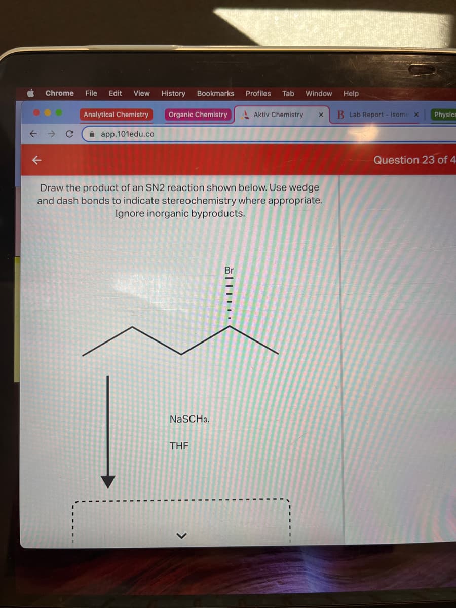 ..
Chrome File Edit View History Bookmarks
← →
Q
Analytical Chemistry
app.101edu.co
Organic Chemistry
NaSCH 3.
Draw the product of an SN2 reaction shown below. Use wedge
and dash bonds to indicate stereochemistry where appropriate.
Ignore inorganic byproducts.
THF
Br
Profiles Tab Window
|
Aktiv Chemistry X
Help
B Lab Report - Isome X
Physica
Question 23 of 4
