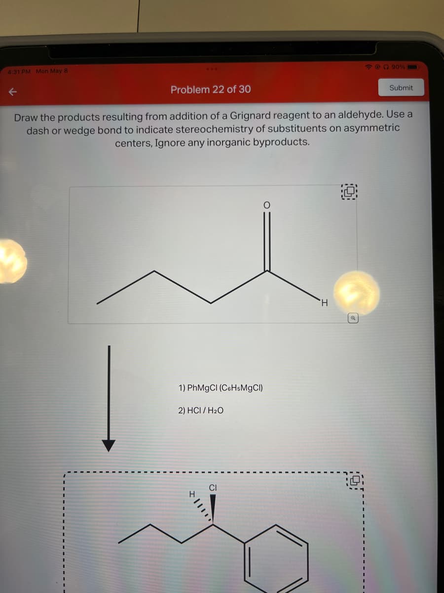 4:31 PM Mon May 8
←
Problem 22 of 30
1) PhMgCl (C6H5MgCl)
2) HCI/H₂O
Draw the products resulting from addition of a Grignard reagent to an aldehyde. Use a
dash or wedge bond to indicate stereochemistry of substituents on asymmetric
centers, Ignore any inorganic byproducts.
CI
@ 90%
H
Submit