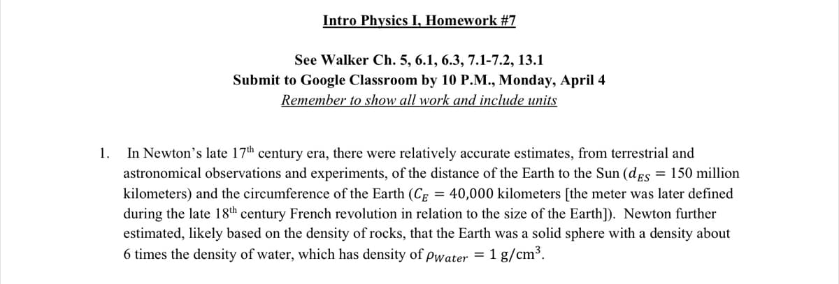 Intro Physics I, Homework #7
See Walker Ch. 5, 6.1, 6.3, 7.1-7.2, 13.1
Submit to Google Classroom by 10 P.M., Monday, April 4
Remember to show all work and include units
In Newton's late 17th century era, there were relatively accurate estimates, from terrestrial and
astronomical observations and experiments, of the distance of the Earth to the Sun (dEs = 150 million
1.
kilometers) and the circumference of the Earth (Cp = 40,000 kilometers [the meter was later defined
during the late 18th century French revolution in relation to the size of the Earth]). Newton further
estimated, likely based on the density of rocks, that the Earth was a solid sphere with a density about
6 times the density of water, which has density of pwater = 1 g/cm³.
