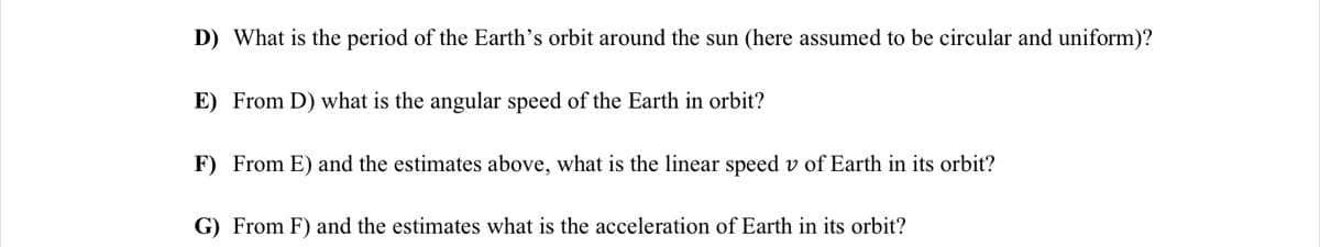 D) What is the period of the Earth's orbit around the sun (here assumed to be circular and uniform)?
E) From D) what is the angular speed of the Earth in orbit?
F) From E) and the estimates above, what is the linear speed v of Earth in its orbit?
G) From F) and the estimates what is the acceleration of Earth in its orbit?
