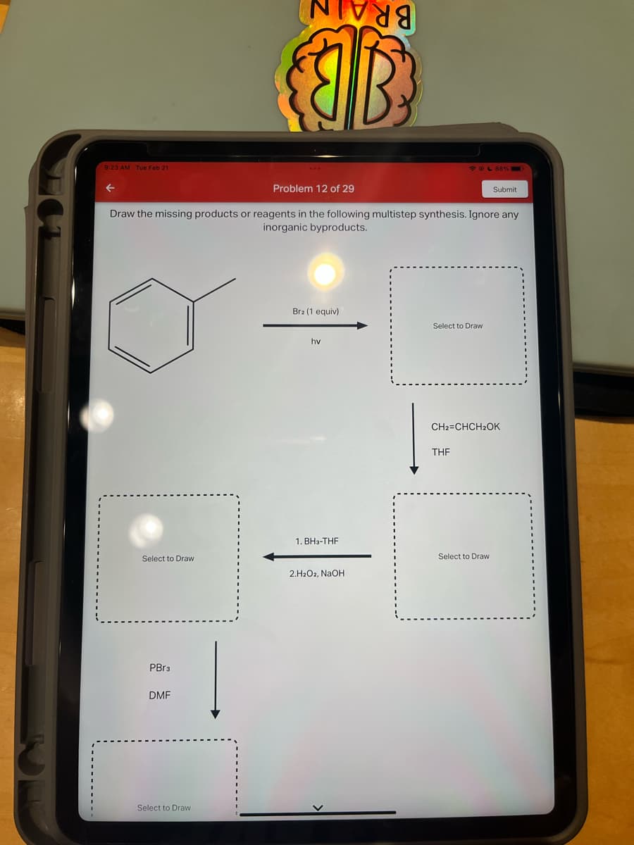 9:23 AM Tue Feb 21
←
Problem 12 of 29
Draw the missing products or reagents in the following multistep synthesis. Ignore any
inorganic byproducts.
Select to Draw
PBr3
DMF
Select to Draw
Ivda
B
Bra (1 equiv)
hv
1. BH3-THF
2.H2O2, NaOH
☞ @ 88% =
Select to Dra
THF
CH2=CHCH2OK
Submit
Select to Draw