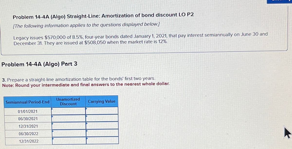 Problem 14-4A (Algo) Straight-Line: Amortization of bond discount LO P2
[The following information applies to the questions displayed below]
Legacy issues $570,000 of 8.5%, four-year bonds dated January 1, 2021, that pay interest semiannually on June 30 and
December 31. They are issued at $508,050 when the market rate is 12%.
Problem 14-4A (Algo) Part 3
3. Prepare a straight-line amortization table for the bonds' first two years.
Note: Round your intermediate and final answers to the nearest whole dollar.
Semiannual Period-End
Unamortized
Discount
Carrying Value
01/01/2021
06/30/2021
12/31/2021
06/30/2022
12/31/2022