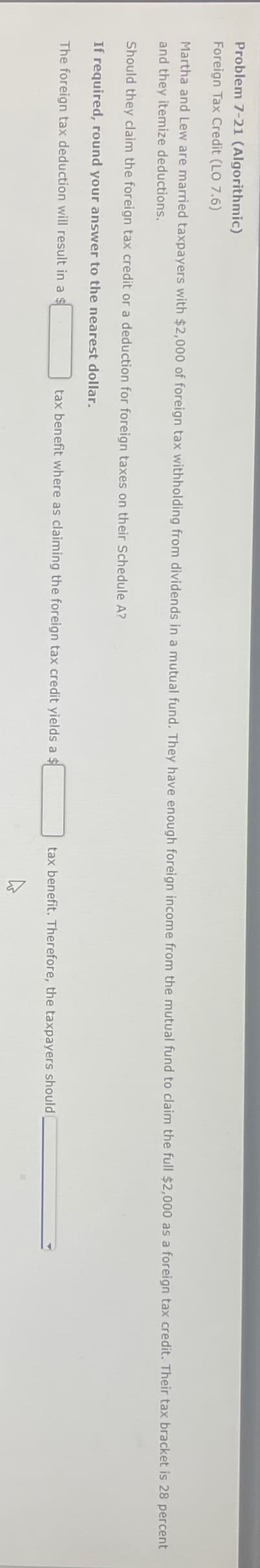 Problem 7-21 (Algorithmic)
Foreign Tax Credit (LO 7.6)
Martha and Lew are married taxpayers with $2,000 of foreign tax withholding from dividends in a mutual fund. They have enough foreign income from the mutual fund to claim the full $2,000 as a foreign tax credit. Their tax bracket is 28 percent
and they itemize deductions.
Should they claim the foreign tax credit or a deduction for foreign taxes on their Schedule A?
If required, round your answer to the nearest dollar.
The foreign tax deduction will result in a s
tax benefit where as claiming the foreign tax credit yields a $
tax benefit. Therefore, the taxpayers should