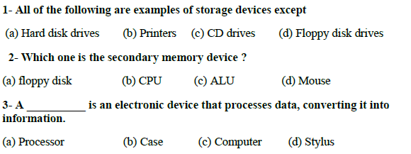 1- All of the following are examples of storage devices except
(a) Hard disk drives
(b) Printers
(c) CD drives
(d) Floppy disk drives
2- Which one is the secondary memory device ?
(a) floppy disk
(b) CPU
(c) ALU
(d) Mouse
3- A
is an electronic device that processes data, converting it into
information.
(a) Processor
(b) Case
(c) Computer
(d) Stylus
