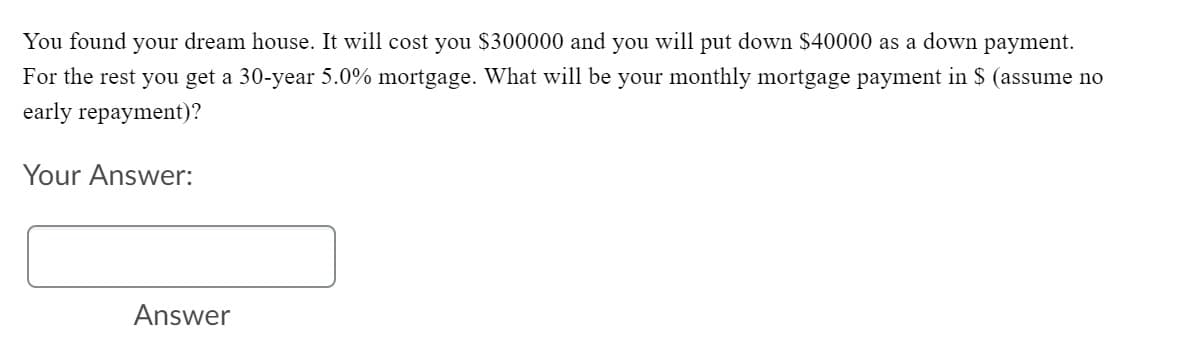 You found your dream house. It will cost you $300000 and you will put down $40000 as a down payment.
For the rest you get a 30-year 5.0% mortgage. What will be your monthly mortgage payment in $ (assume no
early repayment)?
Your Answer:
Answer