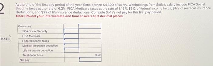 03:59:11
At the end of the first pay period of the year, Sofia earned $4,600 of salary. Withholdings from Sofia's salary include FICA Social
Security taxes at the rate of 6.2%, FICA Medicare taxes at the rate of 1.45%, $512 of federal income taxes, $172 of medical insurance
deductions, and $22 of life insurance deductions. Compute Sofia's net pay for this first pay period.
Note: Round your intermediate and final answers to 2 decimal places.
Gross pay
FICA Social Security
FICA Medicare
Federal income taxes
Medical insurance deduction
Life insurance deduction.
Total deductions
Net pay
0.00
