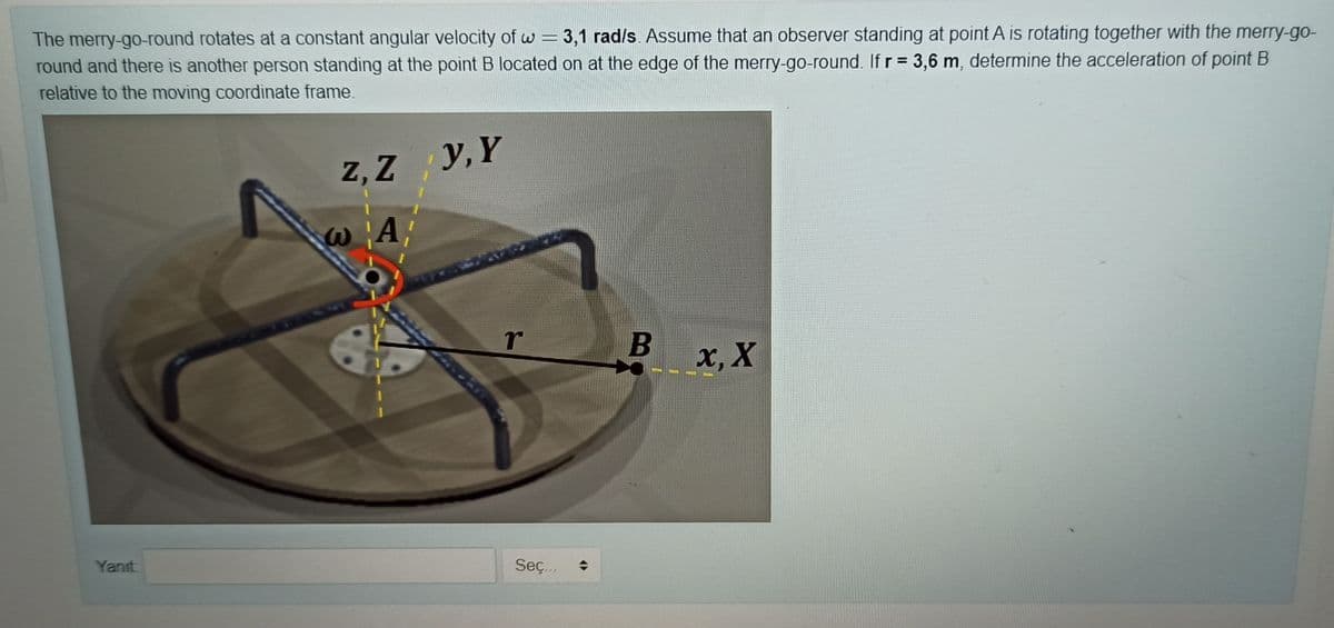 The merry-go-round rotates at a constant angular velocity of w =
round and there is another person standing at the point B located on at the edge of the merry-go-round. If r = 3,6 m, determine the acceleration of point B
relative to the moving coordinate frame
3,1 rad/s. Assume that an observer standing at point A is rotating together with the merry-go-
%3D
z, Z
y, Y
r
x, X
Yanıt
Seç...
