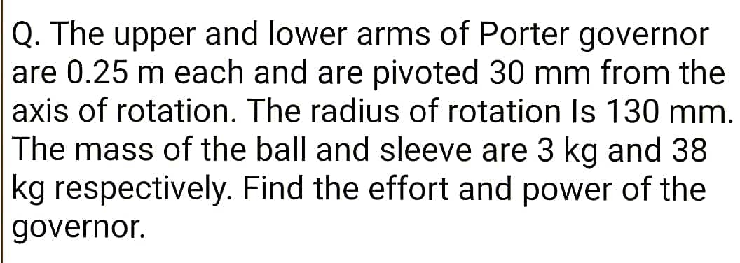 Q. The upper and lower arms of Porter governor
are 0.25 m each and are pivoted 30 mm from the
axis of rotation. The radius of rotation Is 130 mm.
The mass of the ball and sleeve are 3 kg and 38
kg respectively. Find the effort and power of the
governor.
