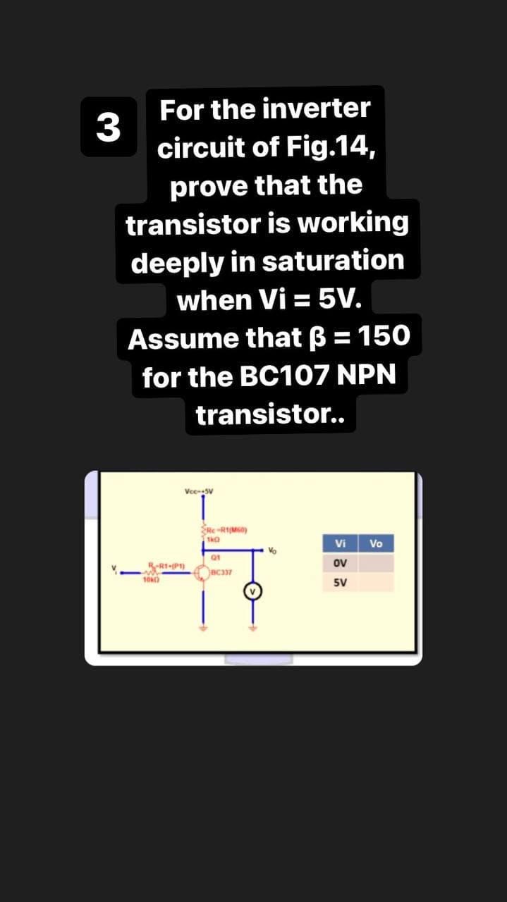 For the inverter
3
circuit of Fig.14,
prove that the
transistor is working
deeply in saturation
when Vi = 5V.
Assume that B = 150
for the BC107 NPN
transistor..
VceSV
1.
SRe-RIMGO)
Vi
Vo
Vo
Q1
R1-P1)
ov
5V
