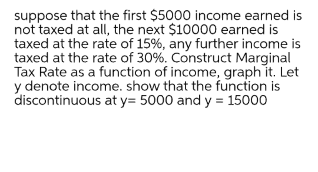 suppose that the first $5000 income earned is
not taxed at all, the next $10000 earned is
taxed at the rate of 15%, any further income is
taxed at the rate of 30%. Construct Marginal
Tax Rate as a function of income, graph it. Let
y denote income. show that the function is
discontinuous at y= 5000 and y = 15000
