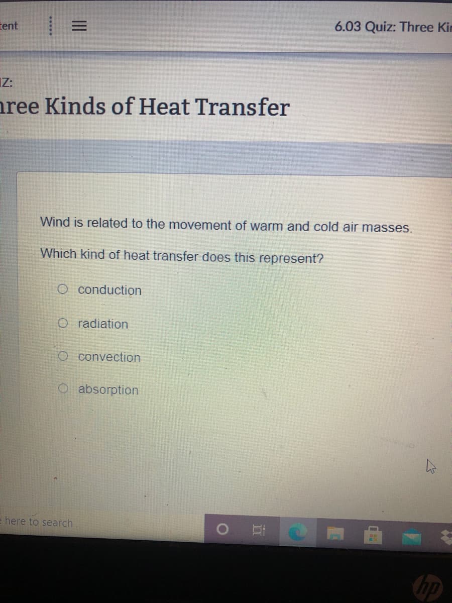 tent
6.03 Quiz: Three Kin
IZ:
nree Kinds of Heat Transfer
Wind is related to the movement of warm and cold air masses.
Which kind of heat transfer does this represent?
O conduction
O radiation
O convection
O absorption
e here to search

