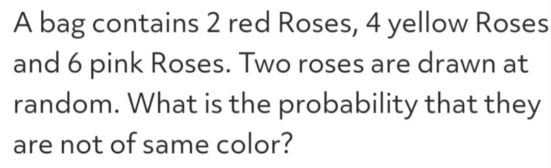 A bag contains 2 red Roses, 4 yellow Roses
and 6 pink Roses. Two roses are drawn at
random. What is the probability that they
are not of same color?