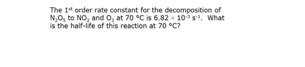 The 1st order rate constant for the decomposition of
N,O5 to NO, and O, at 70 °C is 6.82 x 10-3 s-1. What
is the half-life of this reaction at 70 °C?
