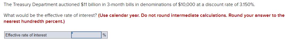 The Treasury Department auctioned $11 billion in 3-month bills in denominations of $10,000 at a discount rate of 3.150%.
What would be the effective rate of interest? (Use calendar year. Do not round intermediate calculations. Round your answer to the
nearest hundredth percent.)
Effective rate of interest