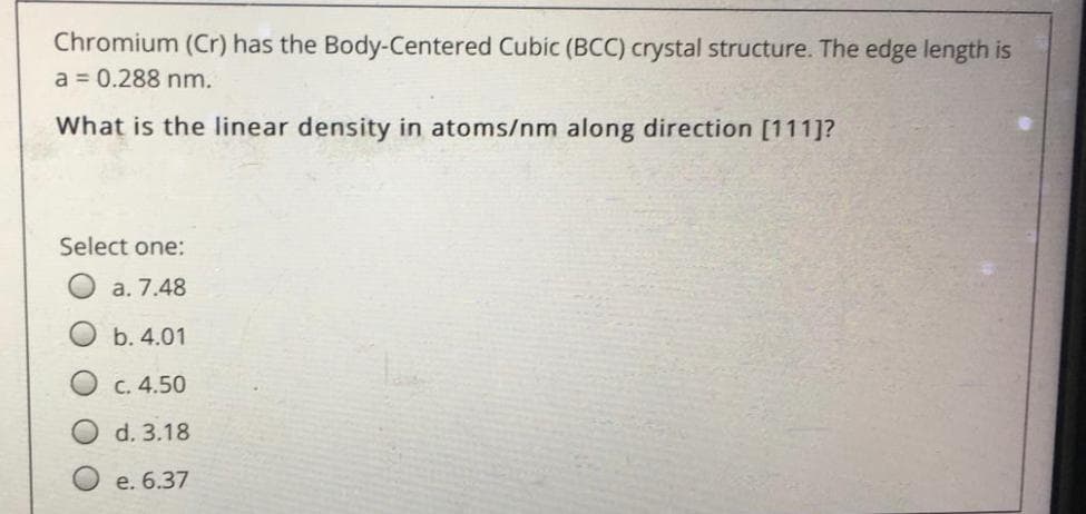 Chromium (Cr) has the Body-Centered Cubic (BCC) crystal structure. The edge length is
a = 0.288 nm.
What is the linear density in atoms/nm along direction [111]?
Select one:
a. 7.48
b. 4.01
C. 4.50
d. 3.18
e. 6.37
