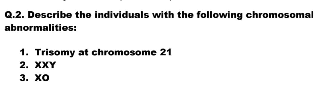 Q.2. Describe the individuals with the following chromosomal
abnormalities:
1. Trisomy at chromosome 21
2. XXY
3. ХО
