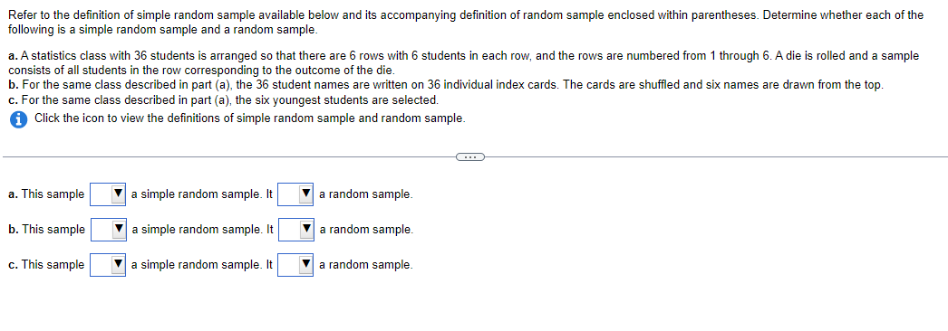 Refer to the definition of simple random sample available below and its accompanying definition of random sample enclosed within parentheses. Determine whether each of the
following is a simple random sample and a random sample.
a. A statistics class with 36 students is arranged so that there are 6 rows with 6 students in each row, and the rows are numbered from 1 through 6. A die is rolled and a sample
consists of all students in the row corresponding to the outcome of the die.
b. For the same class described in part (a), the 36 student names are written on 36 individual index cards. The cards are shuffled and six names are drawn from the top.
c. For the same class described in part (a), the six youngest students are selected.
iClick the icon to view the definitions of simple random sample and random sample.
a. This sample
b. This sample
c. This sample
a simple random sample. It
a simple random sample. It
a simple random sample. It
a random sample.
a random sample.
▼a random sample.
C