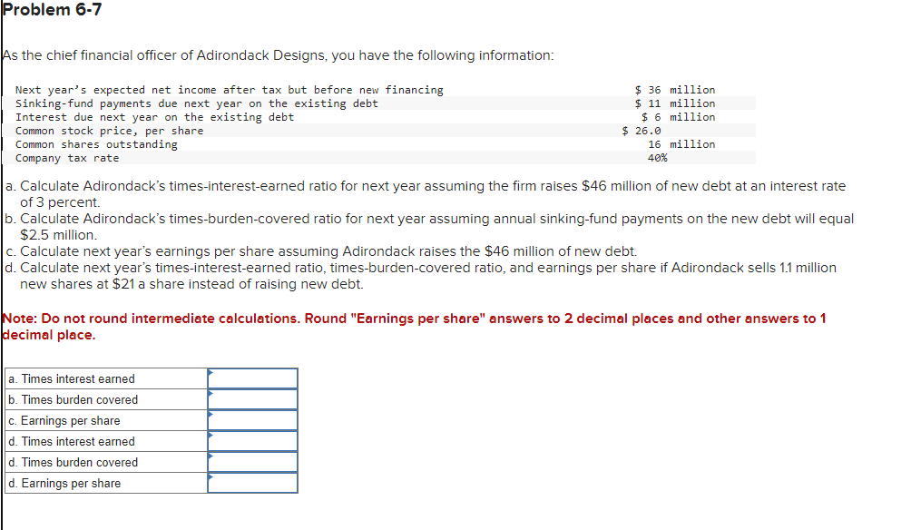 Problem 6-7
As the chief financial officer of Adirondack Designs, you have the following information:
Next year's expected net income after tax but before new financing
Sinking-fund payments due next year on the existing debt
Interest due next year on the existing debt
Common stock price, per share
Common shares outstanding
Company tax rate
$ 36 million
$ 11 million
$ 6 million
$ 26.0
16 million
40%
a. Calculate Adirondack's times-interest-earned ratio for next year assuming the firm raises $46 million of new debt at an interest rate
of 3 percent.
b. Calculate Adirondack's times-burden-covered ratio for next year assuming annual sinking-fund payments on the new debt will equal
$2.5 million.
c. Calculate next year's earnings per share assuming Adirondack raises the $46 million of new debt.
d. Calculate next year's times-interest-earned ratio, times-burden-covered ratio, and earnings per share if Adirondack sells 1.1 million
new shares at $21 a share instead of raising new debt.
Note: Do not round intermediate calculations. Round "Earnings per share" answers to 2 decimal places and other answers to 1
decimal place.
a. Times interest earned
b. Times burden covered
c. Earnings per share
d. Times interest earned
d. Times burden covered
d. Earnings per share