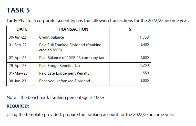 TASK 5
Tardy Pty Ltd, a corporate tax entity, has the following transactions for the 2022/23 income year:
DATE
TRANSACTION
30-Jun-22
Credit balance
01-Sep-22
Paid Full Franked Dividend (franking
credit $3600)
$
1,500
8,400
07-Apr-23
Paid Balance of 2022-23 company tax
4,800
29-Apr-23
Paid Fringe Benefits Tax
9,250
01-May-23
Paid Late Lodgement Penalty
550
08-Jun-23
Received Unfranked Dividend
3,000
Note - the benchmark franking percentage is 100%
REQUIRED:
Using the template provided, prepare the franking account for the 2022/23 income year.