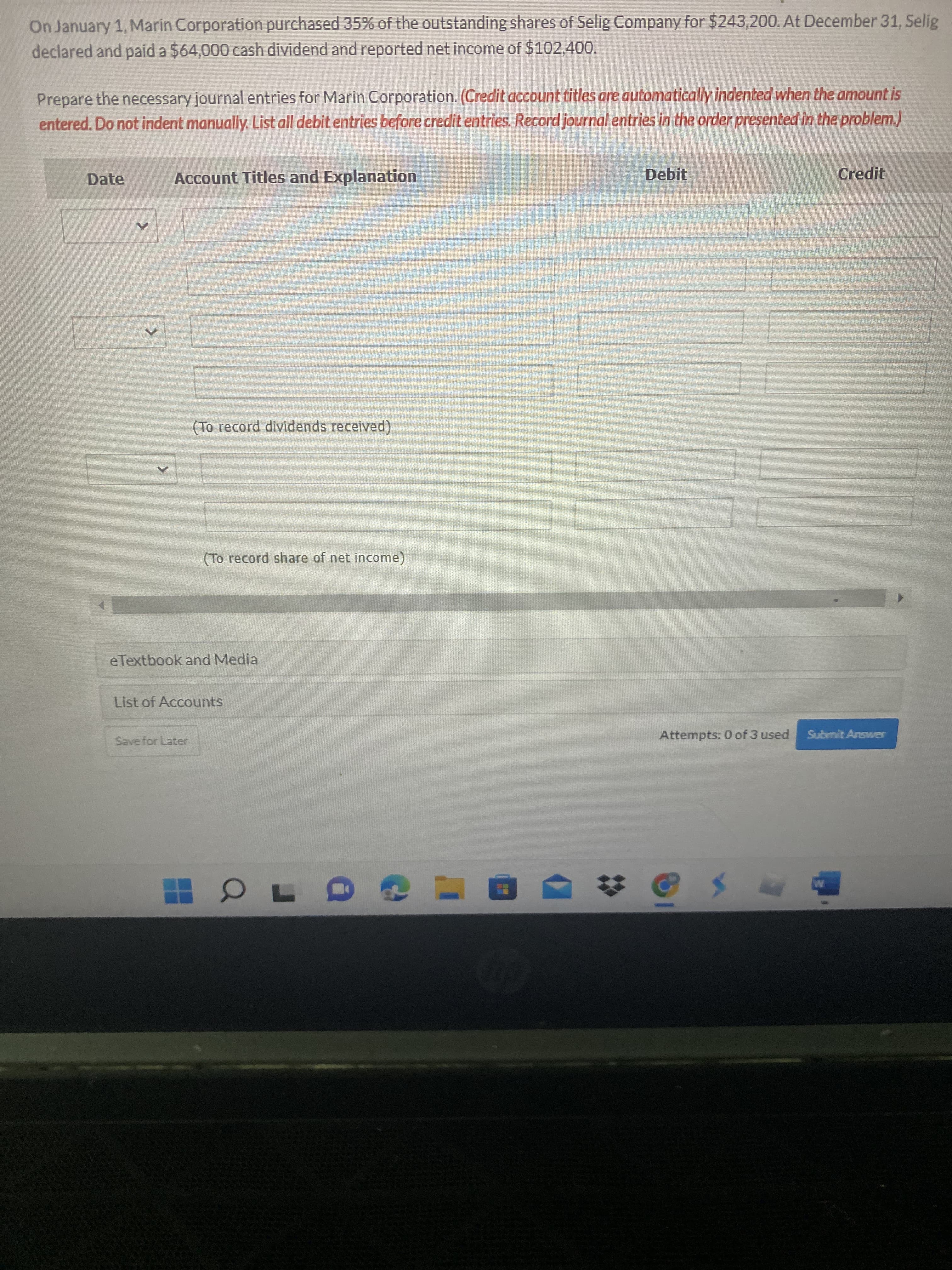 On January 1, Marin Corporation purchased 35% of the outstanding shares of Selig Company for $243,200. At December 31, Selig
declared and paid a $64,000 cash dividend and reported net income of $102,400.
Prepare the necessary journal entries for Marin Corporation.(Credit account titles are automatically indented when the amount is
entered. Do not indent manually. List all debit entries before credit entries. Record journal entries in the order presented in the problem.)
Date
Account Titles and Explanation
Debit
Credit
(To record dividends received)
(To record share of net income)
eTextbook and Media
List of Accounts
Save for Later
Attempts: 0 of 3 used
Submit Answer

