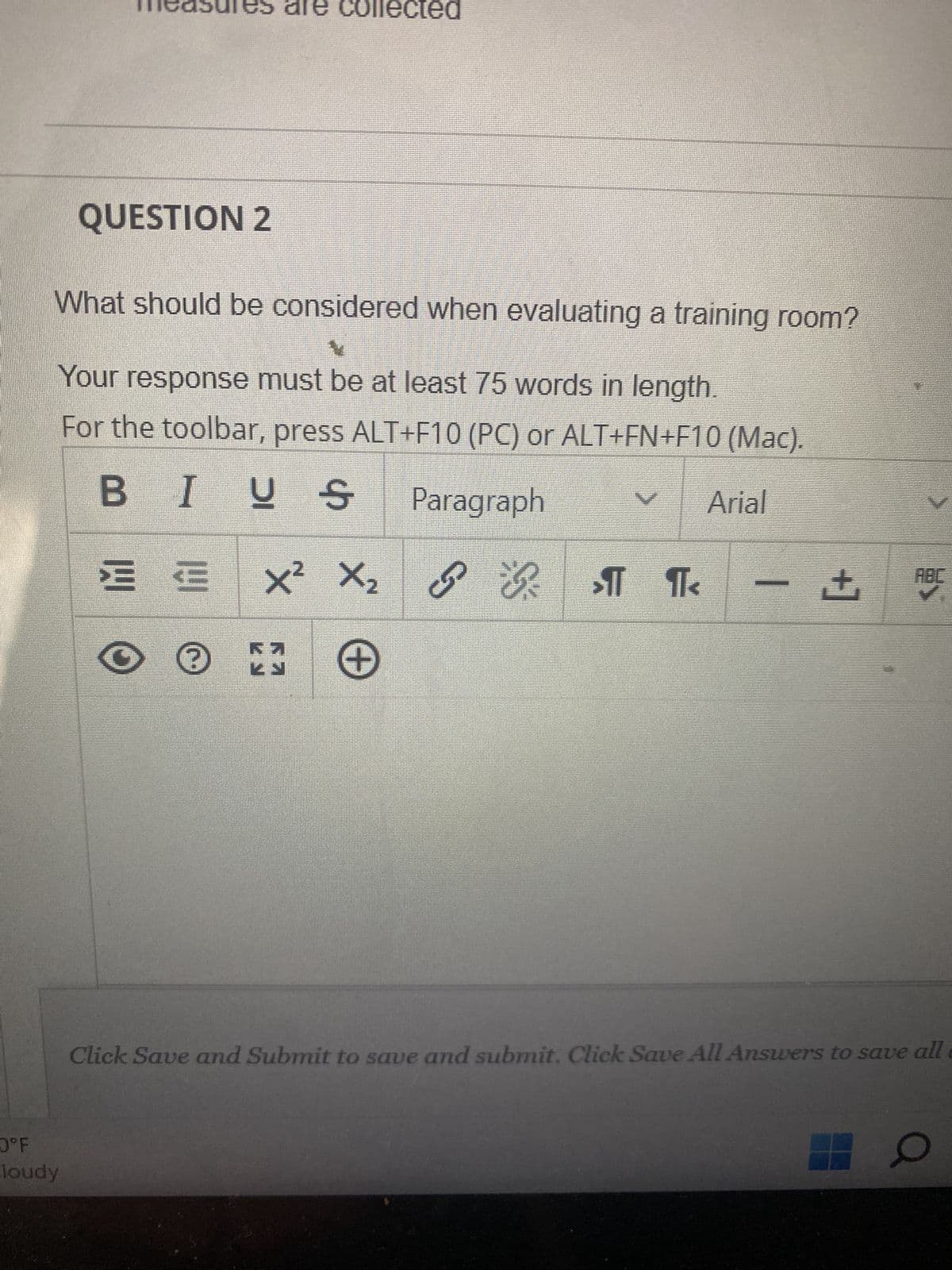 QUESTION 2
0°F
loudy
What should be considered when evaluating a training room?
4
Your response must be at least 75 words in length.
For the toolbar, press ALT+F10 (PC) or ALT+FN+F10 (Mac).
BIUS Paragraph
Arial
collected
트트 X² X₂
+
OⓇ
Ra
S
PR ST
>11 ¶<
+
Click Save and Submit to save and submit. Click Save All Answers to save all
O