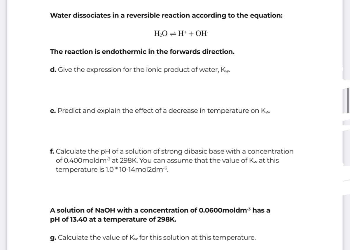 Water dissociates in a reversible reaction according to the equation:
H2O =H+ + OH-
The reaction is endothermic in the forwards direction.
d. Give the expression for the ionic product of water, Kw.
e. Predict and explain the effect of a decrease in temperature on Kw.
f. Calculate the pH of a solution of strong dibasic base with a concentration
of 0.400moldm³ at 298K. You can assume that the value of Kw at this
temperature is 1.0 * 10-14mol2dm6.
A solution of NaOH with a concentration of 0.0600moldm³ has a
pH of 13.40 at a temperature of 298K.
g. Calculate the value of Kw for this solution at this temperature.

