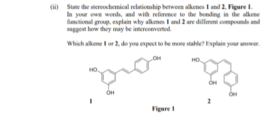 (ii) State the stereochemical relationship between alkenes 1 and 2, Figure 1.
In your own words, and with reference to the bonding in the alkene
functional group, explain why alkenes 1 and 2 are different compounds and
suggest how they may be interconverted.
Which alkene I or 2, do you expect to be more stable? Explain your answer.
он
но.
HO
OH
Он
Figure 1
