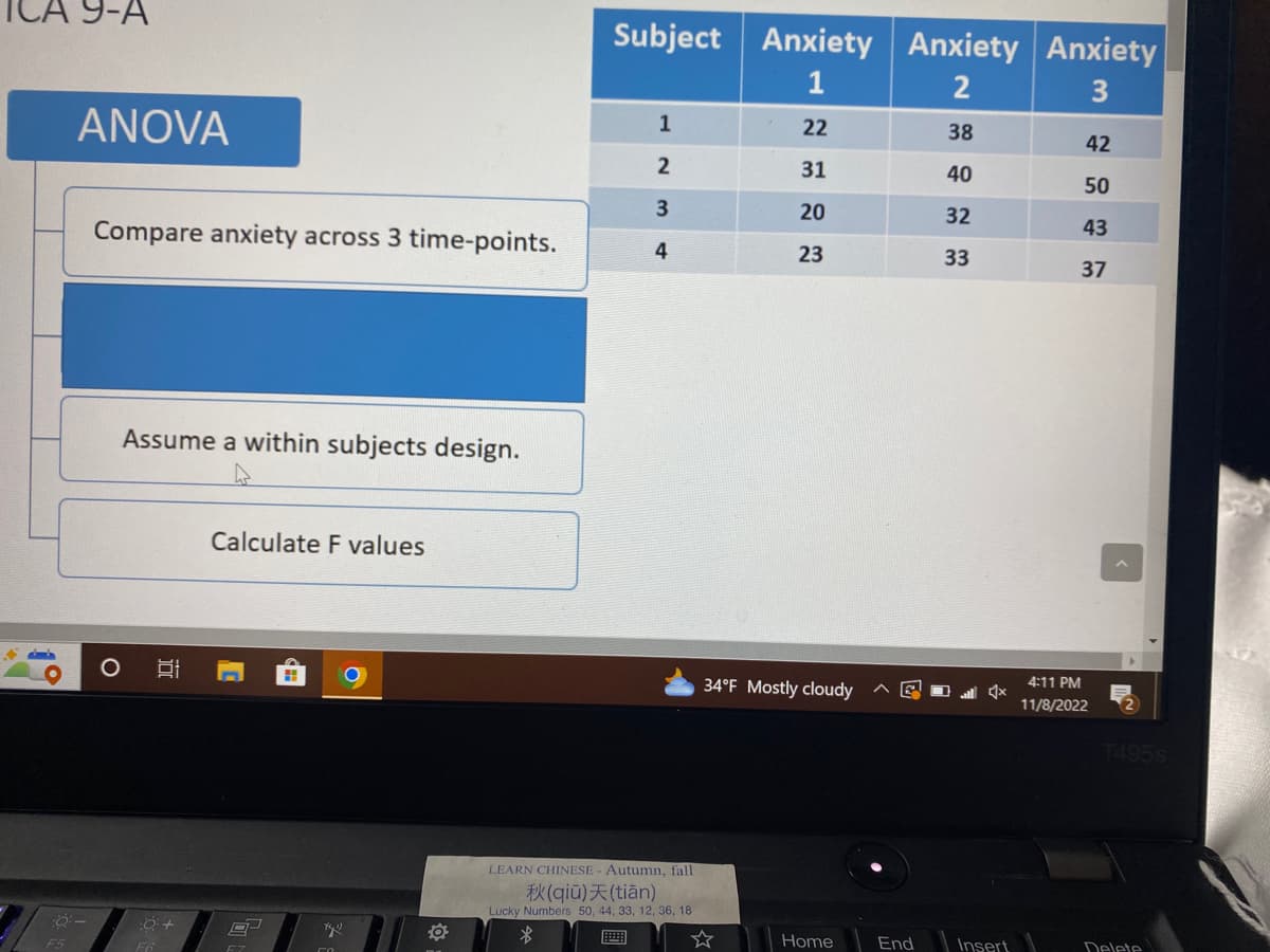 9-A
F5
ANOVA
:8:-
Compare anxiety across 3 time-points.
O
Assume a within subjects design.
밥
:0 +
F6
Calculate F values
C
L
8
CH
Xy
O
Subject
1
2
3
4
LEARN CHINESE - Autumn, fall
X(qiu) (tian)
Lucky Numbers 50, 44, 33, 12, 36, 18
$
Anxiety Anxiety Anxiety
1
2
3
22
38
31
40
20
32
23
33
34°F Mostly cloudy
Home
End
x
Insert
42
50
43
37
4:11 PM
11/8/2022
T495S
Delete