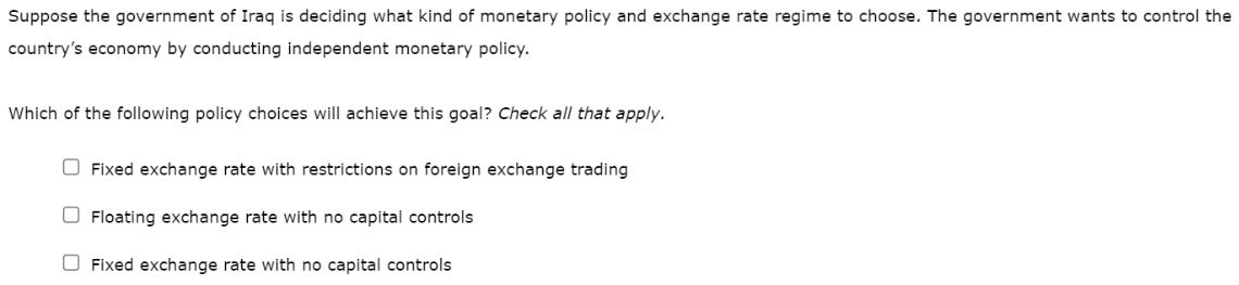 Suppose the government of Iraq is deciding what kind of monetary policy and exchange rate regime to choose. The government wants to control the
country's economy by conducting independent monetary policy.
Which of the following policy choices will achieve this goal? Check all that apply.
Fixed exchange rate with restrictions on foreign exchange trading
Floating exchange rate with no capital controls
Fixed exchange rate with no capital controls