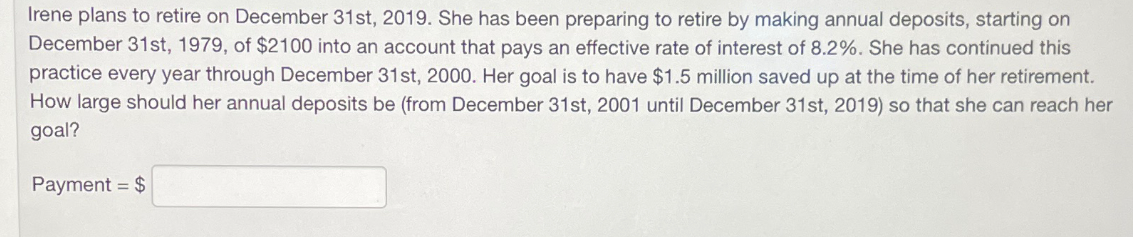 Irene plans to retire on December 31st, 2019. She has been preparing to retire by making annual deposits, starting on
December 31st, 1979, of $2100 into an account that pays an effective rate of interest of 8.2%. She has continued this
practice every year through December 31st, 2000. Her goal is to have $1.5 million saved up at the time of her retirement.
How large should her annual deposits be (from December 31st, 2001 until December 31st, 2019) so that she can reach her
goal?
Payment = $