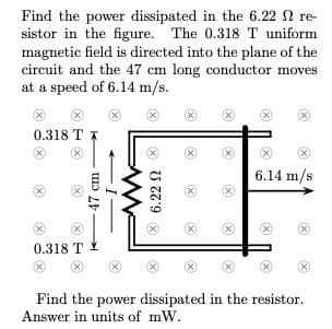 Find the power dissipated in the 6.22 N re-
sistor in the figure. The 0.318T uniform
magnetic field is directed into the plane of the
circuit and the 47 cm long conductor moves
at a speed of 6.14 m/s.
(X)
0.318 T
X)
6.14 m/s
X)
X)
0.318 T 1
(X)
Find the power dissipated in the resistor.
Answer in units of mW.
47 cm
6.22 N
