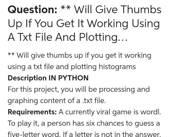 Question: ** Will Give Thumbs
Up If You Get It Working Using
A Txt File And Plotting...
** Will give thumbs up if you get it working
using a txt file and plotting histograms
Description IN PYTHON
For this project, you will be processing and
graphing content of a .txt file.
Requirements: A currently viral game is wordl.
To play it, a person has six chances to guess a
five-letter word. If a letter is not in the answer.