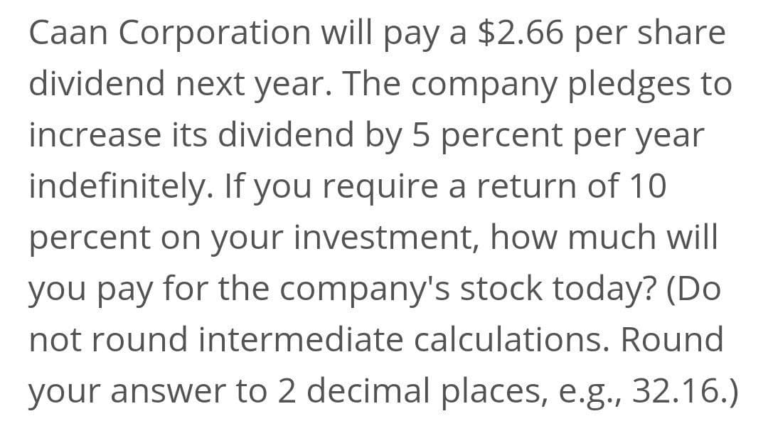 Caan Corporation will pay a $2.66 per share
dividend next year. The company pledges to
increase its dividend by 5 percent per year
indefinitely. If you require a return of 10
percent on your investment, how much will
you pay for the company's stock today? (Do
not round intermediate calculations. Round
your answer to 2 decimal places, e.g., 32.16.)
