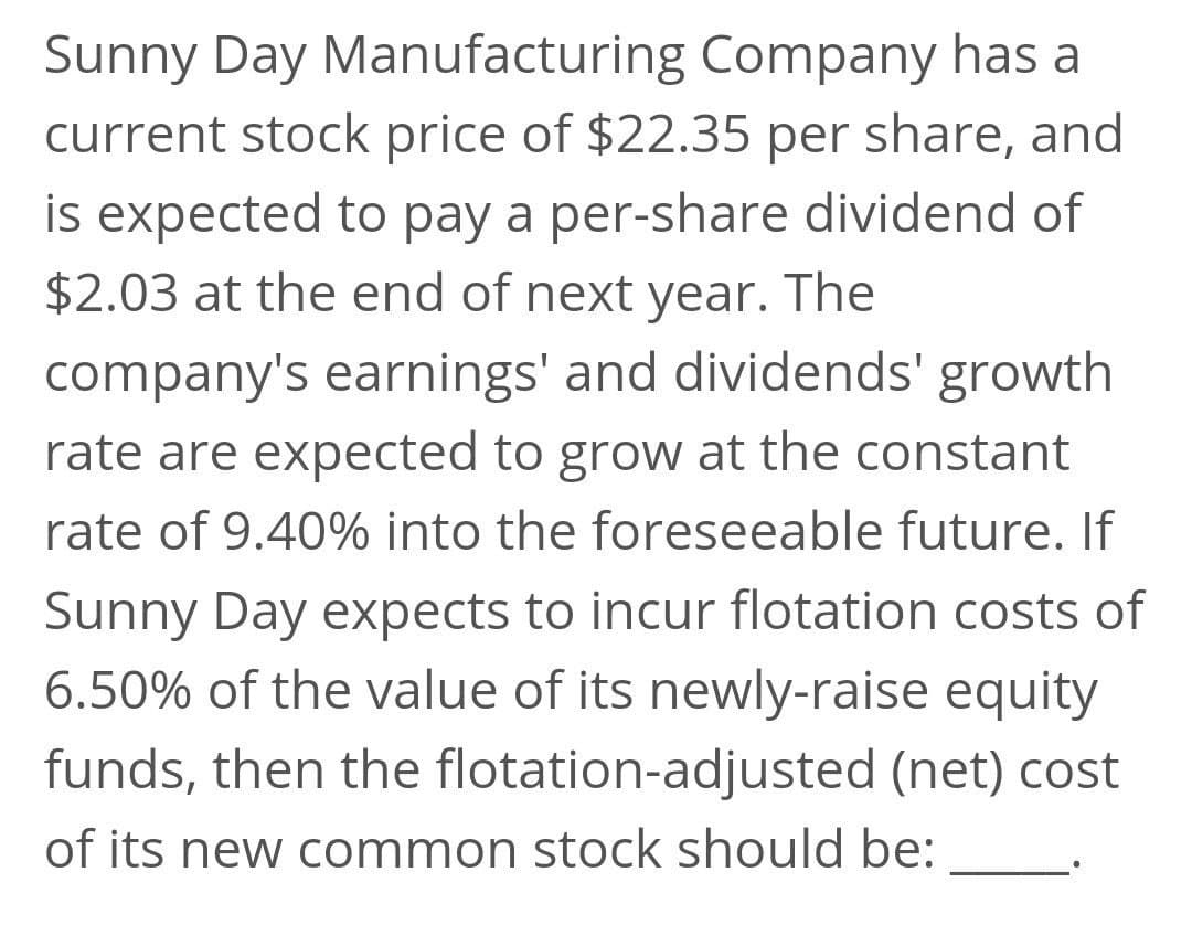 Sunny Day Manufacturing Company has a
current stock price of $22.35 per share, and
is expected to pay a per-share dividend of
$2.03 at the end of next year. The
company's earnings' and dividends' growth
rate are expected to grow at the constant
rate of 9.40% into the foreseeable future. If
Sunny Day expects to incur flotation costs of
6.50% of the value of its newly-raise equity
funds, then the flotation-adjusted (net) cost
of its new common stock should be:

