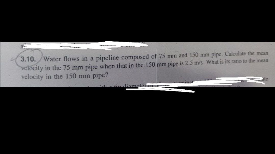 3.10./Water flows in a pipeline composed of 75 mm and 150 mm pipe. Calculate the mean
velocity in the 75 mm pipe when that in the 150 mm pipe is 2.5 m/s. What is its ratio to the mean
velocity in the 150 mm pipe?
te
a tin diameter
