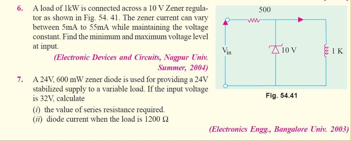 A load of lkW is connected across a 10 V Zener regula-
tor as shown in Fig. 54. 41. The zener current can vary
between 5mA to 55mA while maintaining the voltage
constant. Find the minimum and maximum voltage level
at input.
6.
500
81 K
in
(Electronic Devices and Circuits, Nagpur Univ.
Summer, 2004)
A 24V, 600 mW zener diode is used for providing a 24V
stabilized supply to a variable load. If the input voltage
is 32V, calculate
7.
Fig. 54.41
(i) the value of series resistance required.
(ii) diode current when the load is 12002
(Electronics Engg., Bangalore Univ. 2003)
