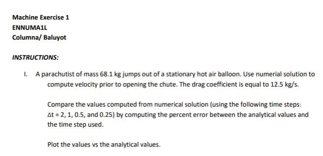 Machine Exercise 1
ENNUMA1L
Columna/ Baluyot
INSTRUCTIONS:
1. A parachutist of mass 68.1 kg jumps out of a stationary hot air balloon. Use numerial solution to
compute velocity prior to opening the chute. The drag coefficient is equal to 12.5 kg/s.
Compare the values computed from numerical solution (using the following time steps:
At = 2, 1, 0.5, and 0.25) by computing the percent error between the analytical values and
the time step used.
Plot the values vs the analytical values.
