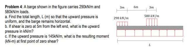 Problem 4: A barge shown in the figure carries 290kN/m and
580KN/m loads.
3m
6m
Зт
580 kN/m
a. Find the total length, L (m) so that the upward pressure is
uniform, and the barge remains horizontal.
b. If shear is zero at 5m from the left end, what is the upward
pressure in kN/m?
c. If the upward pressure is 145kN/m, what is the resulting moment
(kN-m) at first point of zero shear?
290 kN/m
